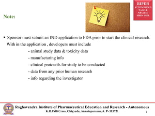 RIPER
AUTONOMOUS
NAAC &
NBA (UG)
SIRO- DSIR
Raghavendra Institute of Pharmaceutical Education and Research - Autonomous
K.R.Palli Cross, Chiyyedu, Anantapuramu, A. P- 515721 4
Note:
 Sponsor must submit an IND application to FDA prior to start the clinical research.
With in the application , developers must include
- animal study data & toxicity data
- manufacturing info
- clinical protocols for study to be conducted
- data from any prior human research
- info regarding the investigator
 