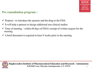 RIPER
AUTONOMOUS
NAAC &
NBA (UG)
SIRO- DSIR
Raghavendra Institute of Pharmaceutical Education and Research - Autonomous
K.R.Palli Cross, Chiyyedu, Anantapuramu, A. P- 515721 7
Pre consultation program :
 Propose - to introduce the sponsor and the drug to the FDA
 It will help a sponsor to design additional non clinical studies
 Time of meeting – within 60 days of FDA’s receipt of written request for the
meeting
 A brief document is required at least 4 weeks prior to the meeting
 