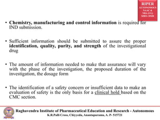 RIPER
AUTONOMOUS
NAAC &
NBA (UG)
SIRO- DSIR
Raghavendra Institute of Pharmaceutical Education and Research - Autonomous
K.R.Palli Cross, Chiyyedu, Anantapuramu, A. P- 515721
Requirements for CMC Information
• Chemistry, manufacturing and control information is required for
IND submission.
• Sufficient information should be submitted to assure the proper
identification, quality, purity, and strength of the investigational
drug
• The amount of information needed to make that assurance will vary
with the phase of the investigation, the proposed duration of the
investigation, the dosage form
• The identification of a safety concern or insufficient data to make an
evaluation of safety is the only basis for a clinical hold based on the
CMC section.
 