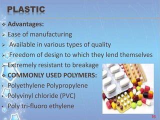 PLASTIC
 Advantages:
 Ease of manufacturing
 Available in various types of quality
 Freedom of design to which they lend themselves
 Extremely resistant to breakage
 COMMONLY USED POLYMERS:
• Polyethylene Polypropylene
• Polyvinyl chloride (PVC)
• Poly tri-fluoro ethylene
16
 