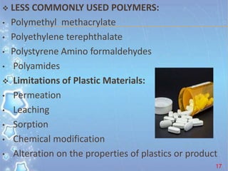 LESS COMMONLY USED POLYMERS:
• Polymethyl methacrylate
• Polyethylene terephthalate
• Polystyrene Amino formaldehydes
• Polyamides
 Limitations of Plastic Materials:
• Permeation
• Leaching
• Sorption
• Chemical modification
• Alteration on the properties of plastics or product
17
 