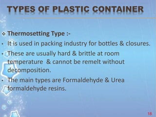 TYPES OF PLASTIC CONTAINER
 Thermosetting Type :-
• It is used in packing industry for bottles & closures.
• These are usually hard & brittle at room
temperature & cannot be remelt without
decomposition.
• The main types are Formaldehyde & Urea
formaldehyde resins.
18
 