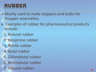 RUBBER
 Mostly used to make stoppers and bulbs for
dropper assemblies.
 Examples of rubber for pharmaceutical products
include:
1. Natural rubber
2. Neoprene rubber
3. Nitrile rubber
4. Butyl rubber
5. Chlorobutyl rubber
6. Bromobutyl rubber
7. Silicone rubber 22
 