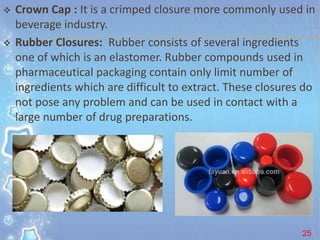  Crown Cap : It is a crimped closure more commonly used in
beverage industry.
 Rubber Closures: Rubber consists of several ingredients
one of which is an elastomer. Rubber compounds used in
pharmaceutical packaging contain only limit number of
ingredients which are difficult to extract. These closures do
not pose any problem and can be used in contact with a
large number of drug preparations.
25
 
