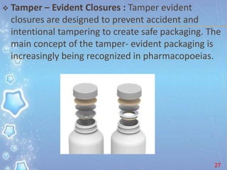  Tamper – Evident Closures : Tamper evident
closures are designed to prevent accident and
intentional tampering to create safe packaging. The
main concept of the tamper- evident packaging is
increasingly being recognized in pharmacopoeias.
27
 