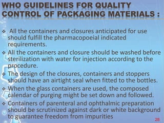 WHO GUIDELINES FOR QUALITY
CONTROL OF PACKAGING MATERIALS :
 All the containers and closures anticipated for use
should fulfill the pharmacopoeial indicated
requirements.
 All the containers and closure should be washed before
sterilization with water for injection according to the
procedure.
 The design of the closures, containers and stoppers
should have an airtight seal when fitted to the bottles.
 When the glass containers are used, the composed
calendar of purging might be set down and followed.
 Containers of parenteral and ophthalmic preparation
should be scrutinized against dark or white background
to guarantee freedom from impurities 28
 