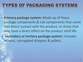 TYPES OF PACKAGING SYSTEMS
 Primary package system: Made up of those
package components & sub components that come
into direct contact with the product, or those that
may have a direct effect on the product shelf life.
 Secondary or tertiary package system: Includes
cartons, corrugated shippers & pallets.
3
 