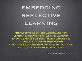 embedding
        reflective
         learning
   “Reflective learners assimilate new
  learning, relate to what they already
 know, adapt it for their own purposes &
      translate thought into action
Overtime learners develop creativity, think
     critically & use metacognition”

                         Jenni Wilson (2009)
 
