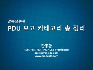 PDU 보고 카테고리 총 정리
알쏭달쏭한
한동환
PMP, PMI-RMP, PRINCE2 Practitioner
ace@pminside.com
www.pmpcafe.com
 