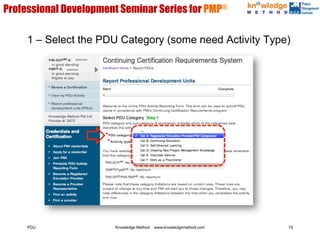 Professional Development Seminar Series for PMP®

     1 – Select the PDU Category (some need Activity Type)
                   XXXXXXXX



             XXXXXXXX




     PDU                      Knowledge Method   www.knowledgemethod.com   19
 