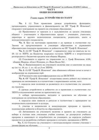 Правилник за дейността на ОУ "Граф Н. Игнатиев" за учебната 2016/2017 година
ЧАСТ I
ОБЩИ ПОЛОЖЕНИЯ
Глава първа. УСТРОЙСТВО И СТАТУТ
Чл. 1 (1) Този правилник урежда устройството, функциите,
организацията, управлението и финансирането на ОУ "Граф Н. Игнатиев",
свързани с осигуряване на правото на училищно образование.
(2) Правилникът се прилага и е задължителен за цялата училищна
общност – участниците в образователния процес – учениците, учителите,
директора и другите педагогически специалисти, родителите, както и
непедагогическите специалисти.
Чл. 2. Цел на настоящия правилник е да приведе в съотвествие със
Закона за предучилищното и училищно образование и държавните
образователни стандарти правилника за дейността на ОУ "Граф Н. Игнатиев".
Чл. 3. (1) ОУ "Граф Н. Игнатиев" е юридическо лице по смисъла на чл.
29. (1) от ЗПУО, на бюджетна издръжка съгласно ЗДБРБ и е второстепенен
разпоредител с бюджетни кредити към община Марица.
(2) Седалището и адресът на управление са: с. Граф Игнатиево 4198,
община Марица, област Пловдив, ул. Иван Вазов №2 .
Чл. 4. Наименованието на училището включва име и означение на вида
му (по чл. 38, ал. 1, чл. 42, ал.2 от ЗПУО).
Чл. 5. (1) ОУ "Граф Н. Игнатиев" има обикновен собствен печат и печат с
изображение на държавния герб.
(2) Училището има идентификационен код по БУЛСТАТ.
Чл. 6. ОУ "Граф Н. Игнатиев" осъществява своята дейност въз основа на
принципа на автономията и в съответствие с нормативните актове, като:
1. определя свои политики за развитието си в съответствие със законите
на страната;
2. урежда устройството и дейността си в правилник в съответствие със
ЗПУО и подзаконовите актове по прилагането му;
3. избира организацията, методите и средствата на обучение за
осигуряване на качествено образование;
4. определя свои символи и ритуали в съответствие с принципите на
националната идентичност и култура.
5. участва в национални и международни програми и проекти,
подпомагащи дейности в областта на образованието.
(2) Автономията на училището включва и правото на училището да
избира и съставя свои училищни учебни планове, да разпределя учебната
програма в зависимост от потребностите на учениците, да определя учебните
предмети и да разработва учебните програми в случаите, предвидени в ЗПУО.
Чл. 7. (1) Статутът на училището е неспециализирано основно училище с
дневна форма на обучение,
3
 