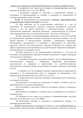 Правилник за дейността на ОУ "Граф Н. Игнатиев" за учебната 2016/2017 година
6. заповедта по ал.3 може да се оспорва по административен ред пред
органите по чл.259, ал.2, т.1 и т.5 от ЗПУО;
7. наложените санкции се отразяват в ученическата книжка, в
бележника за кореспонденция на ученика и дневника на паралелката от
класния ръководител в срок от 3 дни.
Чл.93. За неизпълнение на задълженията санкция „предупреждение
за преместване в друго училище” се налага:
(1) При допускане на 15 дисциплинарни забележки и / или 30
отсъствия по неуважителни причини класният ръководител изслушва
ученика с цел да обясни фактите и обстоятелствата, свързани с
конкретното нарушение, уведомява родителя / представителя на ученика,
като провежда разговор, на който присъстват ученикът и родителят.
(2) При допускане на 20 дисциплинарни забележки и / или 35 отсъствия
по неуважителни причини класният ръководител изслушва ученика с цел да
обясни фактите и обстоятелствата, свързани с конкретното нарушение.
Изслушването задължително се извършва в присъствието на заместник-
директор, психолог или педагогически съветник. Родителят на ученика има
право да присъства на изслушването и да изрази мнение. Класният ръководител
съставя протокол за разговор с вх. №.
(3) При допускане на 25 дисциплинарни забележки и / или над 40
отсъствия по неуважителни причини класният ръководител открива процедура
по налагане на санкцията:
1. класният ръководител изслушва ученика с цел да обясни фактите и
обстоятелствата, свързани с конкретното нарушение. Изслушването
задължително се извършва в присъствието на заместник-директор,
педагогически съветник и родителя на ученика. Съставя се протокол за разговор
с вх. №;
2. завежда с вх. № мотивирано писмено предложение до директора на
училището и до педагогическия съвет за откриване на процедурата, като
прилага копие на протоколите по чл.93 ал.2 и ал.3 т.1;
3. педагогическият съветник уведомява териториалните структури
за закрила на детето;
(4) Заповедта за налагане на санкцията се издава в 14-дневен срок от
предложението на класния ръководител.
(5) В заповедта се посочват: видът на санкцията, срокът и мотивите
за налагането й.
(6) Заповедта се съобщава в 3-дневен срок от издаването й на ученика и
на родителя му.
(7) Заповедта по ал.1 може да се оспорва по административен ред пред
органите по чл.259, ал.2, т.1 и т.5 от ЗПУО;
(8) Наложените санкции се отразяват в ученическата книжка и в
дневника на паралелката.
Чл.94. След налагане на санкция по чл.80, ал. 1, т.2 „предупреждение за
преместване в друго училище” педагогическият съветник, съвместно с класния34
 