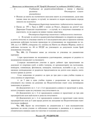 Правилник за дейността на ОУ "Граф Н. Игнатиев" за учебната 2016/2017 година
 Съобщение до родителя/настойника с писмо с обратна
разписка Отговорник: класен
ръководител
 Искане до кмета на съответното населено място за установяване, дали има
такова лице на адреса, в случай, че писмото се върне недоставено поради
липсата на получател
Отговорник:директор съвместно с педагогически съветник
 Писмо до РУ с. Труд и ДПС с копие до Отдел „Закрила на детето“ към
Дирекция Социално подпомагане – в случай, че е получено становище от
кметството, че на адреса не живее такова лице/лица
Отговорник:директор съвместно с педагогически съветник
4. В случай, че детето и родителите/настойниците са открити на адреса,
а детето отсъства от училище повече от 5 последователни дни се прилагат всички
разписани действия съгласно процедура по установяване на нарушения по чл.
199, ал.1 от ЗПУО, утвърдена със заповед на Кмета на община Марица, както и
действия съгласно чл. 80 от ПУДУ на училището за допуснати голям брой
неизвинени отсъствия.
Чл. 101. (1) Ученикът може да отсъства от училище по уважителни
причини:
1.при представяне на медицинско удостоверение, заверено от родител и
медицински специалист в училището
2.поради наложително участие в друга дейност при представяне на
документ от спортния клуб, в който членува, от организаторите на състезания,
конкурси, олимпиади, фестивали, концерти, спектакли, изложби и др., и след
писмено потвърждение от родителя /представителя на детето или лицето, което
полага грижи за детето
3.със заявление от родител за срок до три дни в една учебна година и
след заповед от директора;
4. до 7 дни в една учебна година с разрешение на директора на
училището въз основа на решение на Педагогическия съвет след мотивирано
заявление от родител
(2) Документите по т. 1 и т. 2 от предходната алинея се представят в деня,
когато ученикът идва на училище след отсъствието си.
(3) Документите по т. 3 от предходната алинея се представят до три дни
предварително или най-късно в деня на отсъствието
(4) Документите по т. 4 от предходната алинея се представят един месец
предварително или до 5 дни преди датата на заседание на Педагогическия съвет
(съгласно графика).
Чл. 102. Броят на отсъствията по уважителни и / или неуважителни
причини на всеки ученик се отбелязват ежедневно в дневника и се нанасят в
ученическата книжка един път месечно от класния ръководител.
Раздел ІV. РОДИТЕЛИ
38
 