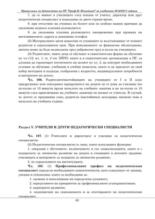Правилник за дейността на ОУ "Граф Н. Игнатиев" за учебната 2016/2017 година
7. да се явяват в училището след покана от учител, директор или друг
педагогически специалист в подходящо за двете страни време.
8. при отсъствие на ученика по болест или по особено важни причини да
уведомява веднага класния ръководител;
9. да уведомява класния ръководител своевременно при промяна на
местоживеенето, адреса и домашния телефон.
(2) Материалните щети нанесени от учениците се възстановяват от техните
родители в едноседмичен срок. При невъзможност за финансово обезпечаване,
щетата може да бъде възмездена чрез доброволен труд в полза на училището;
(3) Родителите, чиито деца се обучават в самостоятелна форма на обучение
по чл.112, ал. 1, т. 2 от ЗПУО, както и в самостоятелна организация в ПГ, са
длъжни да гарантират постигането на целите по чл. 5, да осигурят необходимите
условия за обучение, учебници и учебни помагала, както и да прилагат по свой
избор методики и подходи, съобразени с възрастта, индивидуалните потребности
и интересите на детето.
Чл. 106. Родителите/настойниците на учениците от I и II клас
придружават или осигуряват придружител на децата си от дома до училище (нe
по-късно от 10 минути преди началото на учебните занятия и не по-късно от 10
минути след приключване на учебните занятия) ги поемат от учителя. В случай,
че детето се придвижва само, родителя (настойника) декларира писмено това в
началото на учебната година.
Раздел V. УЧИТЕЛИ И ДРУГИ ПЕДАГОГИЧЕСКИ СПЕЦИАЛИСТИ
Чл. 107. (1) Учителите и директорът в училище са педагогически
специалисти.
(2) Педагогически специалисти са лица, които изпълняват функции:
1. свързани с обучението, възпитанието и със социализацията, както и с
подкрепата за личностно развитие на децата и учениците в детските градини,
училищата и центровете за подкрепа за личностно развитие;
2. по управлението на институцията.
Чл. 108. (1) Професионалният профил на педагогическия
специалист определя необходимите компетентности, като съвкупност от знания,
умения и отношения, които са необходими за:
1. заемане и изпълняване на определена длъжност;
2. определянето на приоритети за професионалното усъвършенстване;
3. кариерното развитие;
4. подпомагане на самооценката и за атестирането на педагогическия
специалист.
40
 