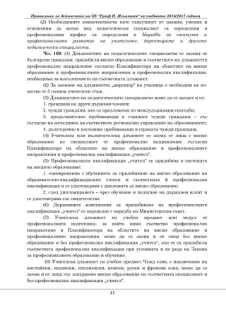 Правилник за дейността на ОУ "Граф Н. Игнатиев" за учебната 2016/2017 година
(2) Необходимите компетентности като съвкупност от знания, умения и
отношения за всеки вид педагогически специалист са определени в
професионалния профил са определени в Наредба за статута и
професионалното развитие на учителите, директорите и другите
педагогически специалисти.
Чл. 109. (1) Длъжностите на педагогическите специалисти се заемат от
български граждани, придобили висше образование в съответното на длъжността
професионално направление съгласно Класификатора на областите на висше
образование и професионалните направления и професионална квалификация,
необходима за изпълнението на съответната длъжност.
(2) За заемане на длъжността „директор“ на училище е необходим не по-
малко от 5 години учителски стаж.
(3) Длъжностите на педагогическите специалисти може да се заемат и от:
1. граждани на други държави членки;
2. чужди граждани, ако са предложени по междудържавни спогодби;
3. продължително пребиваващи в страната чужди граждани – със
съгласие на началника на съответното регионално управление на образованието;
4. дългосрочно и постоянно пребиваващи в страната чужди граждани.
(4) Учителска или възпитателска длъжност се заема от лица с висше
образование по специалност от професионално направление съгласно
Класификатора на областите на висше образование и професионалните
направления и професионална квалификация „учител“.
(5) Професионалната квалификация „учител“ се придобива в системата
на висшето образование:
1. едновременно с обучението за придобиване на висше образование на
образователно-квалификационна степен и съответната й професионална
квалификация и се удостоверява с дипломата за висше образование;
2. след дипломирането – чрез обучение и полагане на държавен изпит и
се удостоверява със свидетелство.
(6) Държавните изисквания за придобиване на професионалната
квалификация „учител“ се определят с наредба на Министерския съвет.
(7) Учителска длъжност по учебен предмет или модул от
професионалната подготовка, за който няма съответно професионално
направление в Класификатора на областите на висше образование и
професионалните направления, може да се заема и от лица без висше
образование и без професионална квалификация „учител“, ако те са придобили
съответната професионална квалификация при условията и по реда на Закона
за професионалното образование и обучение.
(8) Учителска длъжност по учебен предмет Чужд език, с изключение на
английски, испански, италиански, немски, руски и френски език, може да се
заема и от лица със завършено висше образование по съответната специалност и
без професионална квалификация „учител“.
41
 