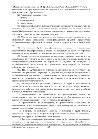 Правилник за дейността на ОУ "Граф Н. Игнатиев" за учебната 2016/2017 година
длъжности или при придобиване на степени с цел повишаване качеството и
ефективността на образованието.
(2) Учителските длъжности са:
1. учител;
2. старши учител;
3. главен учител.
(3) Кариерното развитие на педагогическите специалисти, с изключение на
учителите, се осъществява чрез последователно придобиване на втора и първа
степен. Присъждането им се извършва от работодателя. Степените не се запазват
при прекратяване на трудовото правоотношение.
(5) Основа за кариерно развитие на педагогическите специалисти са
учителският стаж, получените квалификационни кредити, придобитата
професионално-квалификационна степен, както и резултатите от атестирането
им.
(6) По-големият брой квалификационни кредити и по-високата
професионално-квалификационна степен са основание за по-бързо кариерно
развитие на педагогическите специалисти, независимо от учителския стаж.
(7) Условията и редът за заемане на учителските длъжности по ал. 2 и за
придобиване на степените по ал. 4, както и за по-бързото кариерно развитие на
педагогическите специалисти се определят с Наредба за статута и
професионалното развитието на учителите, директорите и другите
педагогически специалисти.
Чл. 123. (1) Атестирането е процес на оценяване на съответствието на
дейността на учителите, директора и другите педагогически специалисти с
професионалния им профил, с изискванията за изпълнение на длъжността,
както и със стратегията за развитие на училището, а за директорът- и на
управленската му компетентност.
(2) Атестирането на учителите, директора и другите педагогически
специалисти се извършва на всеки 4 години от атестационна комисия,
определена от работодателя, съгласувано с педагогическия съвет, като в нейния
състав задължително се включват:
1. представители на работодателя, на финансиращия орган, на
педагогическия съвет, на регионалното управление на образованието, както и
родител от обществения съвет – при атестиране на директорите;
2. представители на работодателя, на регионалното управление на
образованието и на педагогическия съвет - при атестиране на учителите и
другите педагогически специалисти.
(3) В състава на комисията може да се включват и други членове,
определени в Наредбата за статута и професионалното развитие на учителите,
директорите и другите педагогически специалисти.
(4) Редът за назначаване на комисията по ал. 2, скалата на оценяване,
критериите и процедурата за атестиране са определени в Наредбата за
статута и професионалното развитие на учителите, директорите и другите
педагогически специалисти. 47
 