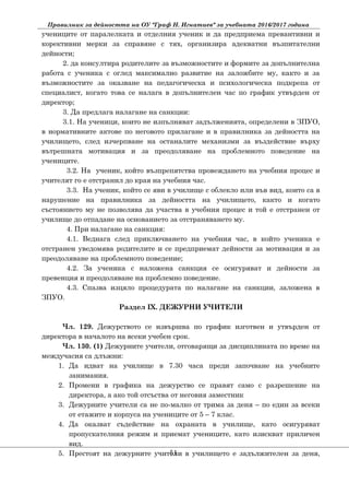 Правилник за дейността на ОУ "Граф Н. Игнатиев" за учебната 2016/2017 година
учениците от паралелката и отделния ученик и да предприема превантивни и
корективни мерки за справяне с тях, организира адекватни възпитателни
дейности;
2. да консултира родителите за възможностите и формите за допълнителна
работа с ученика с оглед максимално развитие на заложбите му, както и за
възможностите за оказване на педагогическа и психологическа подкрепа от
специалист, когато това се налага в допълнителен час по график утвърден от
директор;
3. Да предлага налагане на санкции:
3.1. На ученици, които не изпълняват задълженията, определени в ЗПУО,
в нормативните актове по неговото прилагане и в правилника за дейността на
училището, след изчерпване на останалите механизми за въздействие върху
вътрешната мотивация и за преодоляване на проблемното поведение на
учениците.
3.2. На ученик, който възпрепятства провеждането на учебния процес и
учителят го е отстранил до края на учебния час.
3.3. На ученик, който се яви в училище с облекло или във вид, които са в
нарушение на правилника за дейността на училището, както и когато
състоянието му не позволява да участва в учебния процес и той е отстранен от
училище до отпадане на основанието за отстраняването му.
4. При налагане на санкция:
4.1. Веднага след приключването на учебния час, в който ученика е
отстранен уведомява родителите и се предприемат дейности за мотивация и за
преодоляване на проблемното поведение;
4.2. За ученика с наложена санкция се осигуряват и дейности за
превенция и преодоляване на проблемно поведение.
4.3. Спазва изцяло процедурата по налагане на санкции, заложена в
ЗПУО.
Раздел ІX. ДЕЖУРНИ УЧИТЕЛИ
Чл. 129. Дежурството се извършва по график изготвен и утвърден от
директора в началото на всеки учебен срок.
Чл. 130. (1) Дежурните учители, отговарящи за дисциплината по време на
междучасия са длъжни:
1. Да идват на училище в 7.30 часа преди започване на учебните
занимания.
2. Промени в графика на дежурство се правят само с разрешение на
директора, а ако той отсъства от неговия заместник
3. Дежурните учители са не по-малко от трима за деня – по един за всеки
от етажите и корпуса на учениците от 5 – 7 клас.
4. Да оказват съдействие на охраната в училище, като осигуряват
пропускателния режим и приемат учениците, като изискват приличен
вид.
5. Престоят на дежурните учители в училището е задължителен за деня,51
 