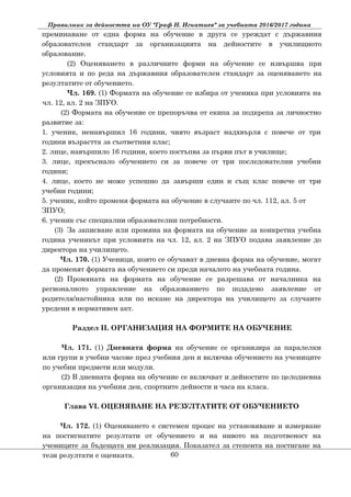 Правилник за дейността на ОУ "Граф Н. Игнатиев" за учебната 2016/2017 година
преминаване от една форма на обучение в друга се уреждат с държавния
образователен стандарт за организацията на дейностите в училищното
образование.
(2) Оценяването в различните форми на обучение се извършва при
условията и по реда на държавния образователен стандарт за оценяването на
резултатите от обучението.
Чл. 169. (1) Формата на обучение се избира от ученика при условията на
чл. 12, ал. 2 на ЗПУО.
(2) Формата на обучение се препоръчва от екипа за подкрепа за личностно
развитие за:
1. ученик, ненавършил 16 години, чиято възраст надхвърля с повече от три
години възрастта за съответния клас;
2. лице, навършило 16 години, което постъпва за първи път в училище;
3. лице, прекъснало обучението си за повече от три последователни учебни
години;
4. лице, което не може успешно да завърши един и същ клас повече от три
учебни години;
5. ученик, който променя формата на обучение в случаите по чл. 112, ал. 5 от
ЗПУО;
6. ученик със специални образователни потребности.
(3) За записване или промяна на формата на обучение за конкретна учебна
година ученикът при условията на чл. 12, ал. 2 на ЗПУО подава заявление до
директора на училището.
Чл. 170. (1) Ученици, които се обучават в дневна форма на обучение, могат
да променят формата на обучението си преди началото на учебната година.
(2) Промяната на формата на обучение се разрешава от началника на
регионалното управление на образованието по подадено заявление от
родителя/настойника или по искане на директора на училището за случаите
уредени в нормативен акт.
Раздел II. ОРГАНИЗАЦИЯ НА ФОРМИТЕ НА ОБУЧЕНИЕ
Чл. 171. (1) Дневната форма на обучение се организира за паралелки
или групи в учебни часове през учебния ден и включва обучението на учениците
по учебни предмети или модули.
(2) В дневната форма на обучение се включват и дейностите по целодневна
организация на учебния ден, спортните дейности и часа на класа.
Глава VІ. ОЦЕНЯВАНЕ НА РЕЗУЛТАТИТЕ ОТ ОБУЧЕНИЕТО
Чл. 172. (1) Оценяването е системен процес на установяване и измерване
на постигнатите резултати от обучението и на нивото на подготвеност на
учениците за бъдещата им реализация. Показател за степента на постигане на
тези резултати е оценката. 60
 