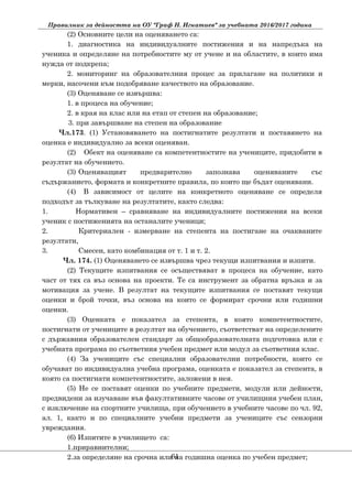 Правилник за дейността на ОУ "Граф Н. Игнатиев" за учебната 2016/2017 година
(2) Основните цели на оценяването са:
1. диагностика на индивидуалните постижения и на напредъка на
ученика и определяне на потребностите му от учене и на областите, в които има
нужда от подкрепа;
2. мониторинг на образователния процес за прилагане на политики и
мерки, насочени към подобряване качеството на образование.
(3) Оценяване се извършва:
1. в процеса на обучение;
2. в края на клас или на етап от степен на образование;
3. при завършване на степен на образование
Чл.173. (1) Установяването на постигнатите резултати и поставянето на
оценка е индивидуално за всеки оценяван.
(2) Обект на оценяване са компетентностите на учениците, придобити в
резултат на обучението.
(3) Оценяващият предварително запознава оценяваните със
съдържанието, формата и конкретните правила, по които ще бъдат оценявани.
(4) В зависимост от целите на конкретното оценяване се определя
подходът за тълкуване на резултатите, както следва:
1. Нормативен – сравняване на индивидуалните постижения на всеки
ученик с постиженията на останалите ученици;
2. Критериален - измерване на степента на постигане на очакваните
резултати,
3. Смесен, като комбинация от т. 1 и т. 2.
Чл. 174. (1) Оценяването се извършва чрез текущи изпитвания и изпити.
(2) Текущите изпитвания се осъществяват в процеса на обучение, като
част от тях са въз основа на проекти. Те са инструмент за обратна връзка и за
мотивация за учене. В резултат на текущите изпитвания се поставят текущи
оценки и брой точки, въз основа на които се формират срочни или годишни
оценки.
(3) Оценката е показател за степента, в която компетентностите,
постигнати от учениците в резултат на обучението, съответстват на определените
с държавния образователен стандарт за общообразователната подготовка или с
учебната програма по съответния учебен предмет или модул за съответния клас.
(4) За учениците със специални образователни потребности, които се
обучават по индивидуална учебна програма, оценката е показател за степента, в
която са постигнати компетентностите, заложени в нея.
(5) Не се поставят оценки по учебните предмети, модули или дейности,
предвидени за изучаване във факултативните часове от училищния учебен план,
с изключение на спортните училища, при обучението в учебните часове по чл. 92,
ал. 1, както и по специалните учебни предмети за учениците със сензорни
увреждания.
(6) Изпитите в училището са:
1.приравнителни;
2.за определяне на срочна или на годишна оценка по учебен предмет;61
 