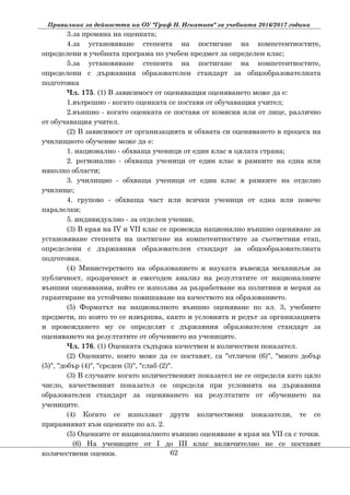 Правилник за дейността на ОУ "Граф Н. Игнатиев" за учебната 2016/2017 година
3.за промяна на оценката;
4.за установяване степента на постигане на компетентностите,
определени в учебната програма по учебен предмет за определен клас;
5.за установяване степента на постигане на компетентностите,
определени с държавния образователен стандарт за общообразователната
подготовка
Чл. 175. (1) В зависимост от оценяващия оценяването може да е:
1.вътрешно - когато оценката се поставя от обучаващия учител;
2.външно - когато оценката се поставя от комисия или от лице, различно
от обучаващия учител.
(2) В зависимост от организацията и обхвата си оценяването в процеса на
училищното обучение може да е:
1. национално - обхваща ученици от един клас в цялата страна;
2. регионално - обхваща ученици от един клас в рамките на една или
няколко области;
3. училищно - обхваща ученици от един клас в рамките на отделно
училище;
4. групово - обхваща част или всички ученици от една или повече
паралелки;
5. индивидуално - за отделен ученик.
(3) В края на ІV и VІІ клас се провежда национално външно оценяване за
установяване степента на постигане на компетентностите за съответния етап,
определени с държавния образователен стандарт за общообразователната
подготовка.
(4) Министерството на образованието и науката въвежда механизъм за
публичност, прозрачност и ежегоден анализ на резултатите от националните
външни оценявания, който се използва за разработване на политики и мерки за
гарантиране на устойчиво повишаване на качеството на образованието.
(5) Форматът на националното външно оценяване по ал. 3, учебните
предмети, по които то се извършва, както и условията и редът за организацията
и провеждането му се определят с държавния образователен стандарт за
оценяването на резултатите от обучението на учениците.
Чл. 176. (1) Оценката съдържа качествен и количествен показател.
(2) Оценките, които може да се поставят, са "отличен (6)", "много добър
(5)", "добър (4)", "среден (3)", "слаб (2)".
(3) В случаите когато количественият показател не се определя като цяло
число, качественият показател се определя при условията на държавния
образователен стандарт за оценяването на резултатите от обучението на
учениците.
(4) Когато се използват други количествени показатели, те се
приравняват към оценките по ал. 2.
(5) Оценките от националното външно оценяване в края на VІІ са с точки.
(6) На учениците от I до III клас включително не се поставят
количествени оценки. 62
 