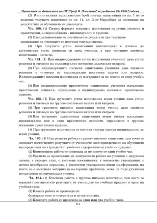 Правилник за дейността на ОУ "Граф Н. Игнатиев" за учебната 2016/2017 година
(2) В минималния задължителен брой текущи изпитвания по ал. 1 не се
включва текущото изпитване по чл. 11, ал. 3 от Наредбата за оценяване на
резултатите от обучението на учениците.
Чл. 180. (1) Според формата текущите изпитвания са устни, писмени и
практически, а според обхвата - индивидуални и групови.
(2) След установяване на постигнатите резултати при текущите
изпитвания на учениците се поставят текущи оценки.
(3) При текущите устни изпитвания оценяващият е длъжен да
аргументира устно оценката си пред ученика, а при текущите писмени
изпитвания - писмено.
Чл. 181. (1) При индивидуалните устни изпитвания ученикът дава устни
решения и отговори на индивидуално поставени задачи или въпроси.
(2) При индивидуалните писмени изпитвания ученикът дава писмени
решения и отговори на индивидуално поставени задачи или въпроси.
Индивидуалните писмени изпитвания се извършват за не повече от един учебен
час.
(3) При индивидуалните практически изпитвания ученикът изпълнява
практически дейности, определени в индивидуално поставено практическо
задание.
Чл. 182. (1) При груповите устни изпитвания всеки ученик дава устни
решения и отговори на групово поставени задачи или въпроси.
(2) При груповите писмени изпитвания всеки ученик дава писмени
решения и отговори на групово поставени задачи или въпроси.
(3) При груповите практически изпитвания всеки ученик изпълнява
индивидуално или в екип практически дейности, определени в групово
поставено практическо задание.
(4) При груповите изпитвания се поставя текуща оценка индивидуално за
всеки ученик.
Чл. 183. (1) Контролната работа е групово писмено изпитване, при което се
оценяват постигнатите резултати от учениците след приключване на обучението
по определена част (раздел) от учебното съдържание по учебния предмет.
(2) Контролната работа се провежда за не повече от един учебен час.
(3) Времето за провеждане на контролната работа на ученици с нарушено
зрение, с увреден слух, с умствена изостаналост, с множество увреждания, с
детска церебрална парализа, с физически увреждания и/или малформации, на
които не е засегната моториката на горните крайници, може да бъде удължено
по преценка на оценяващия учител.
Чл. 184. (1) Класната работа е групово писмено изпитване, при което се
оценяват постигнатите резултати от учениците по учебния предмет в края на
учебния срок.
(2) Класна работа се провежда по:
български език и литература и по математика.
(3) Класната работа се провежда за един или два учебни часа.
64
 