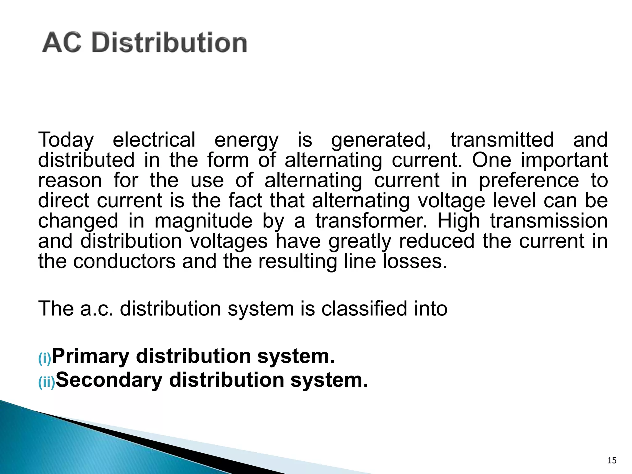 15
Today electrical energy is generated, transmitted and
distributed in the form of alternating current. One important
reason for the use of alternating current in preference to
direct current is the fact that alternating voltage level can be
changed in magnitude by a transformer. High transmission
and distribution voltages have greatly reduced the current in
the conductors and the resulting line losses.
The a.c. distribution system is classified into
(i)Primary distribution system.
(ii)Secondary distribution system.
 