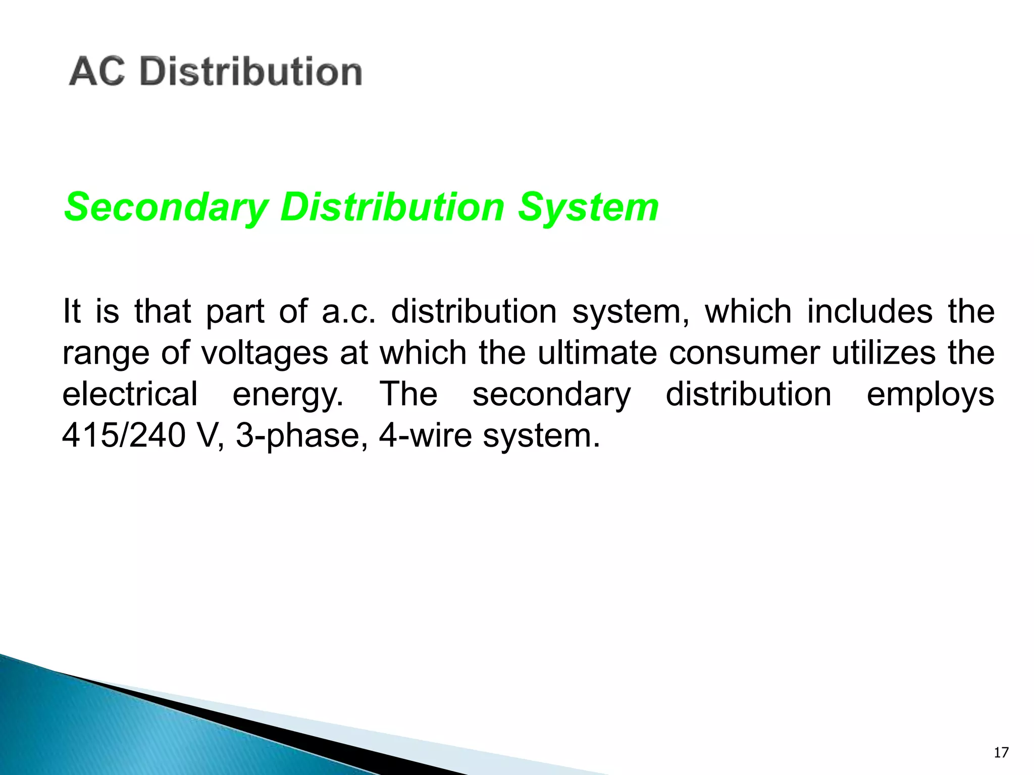 17
Secondary Distribution System
It is that part of a.c. distribution system, which includes the
range of voltages at which the ultimate consumer utilizes the
electrical energy. The secondary distribution employs
415/240 V, 3-phase, 4-wire system.
 