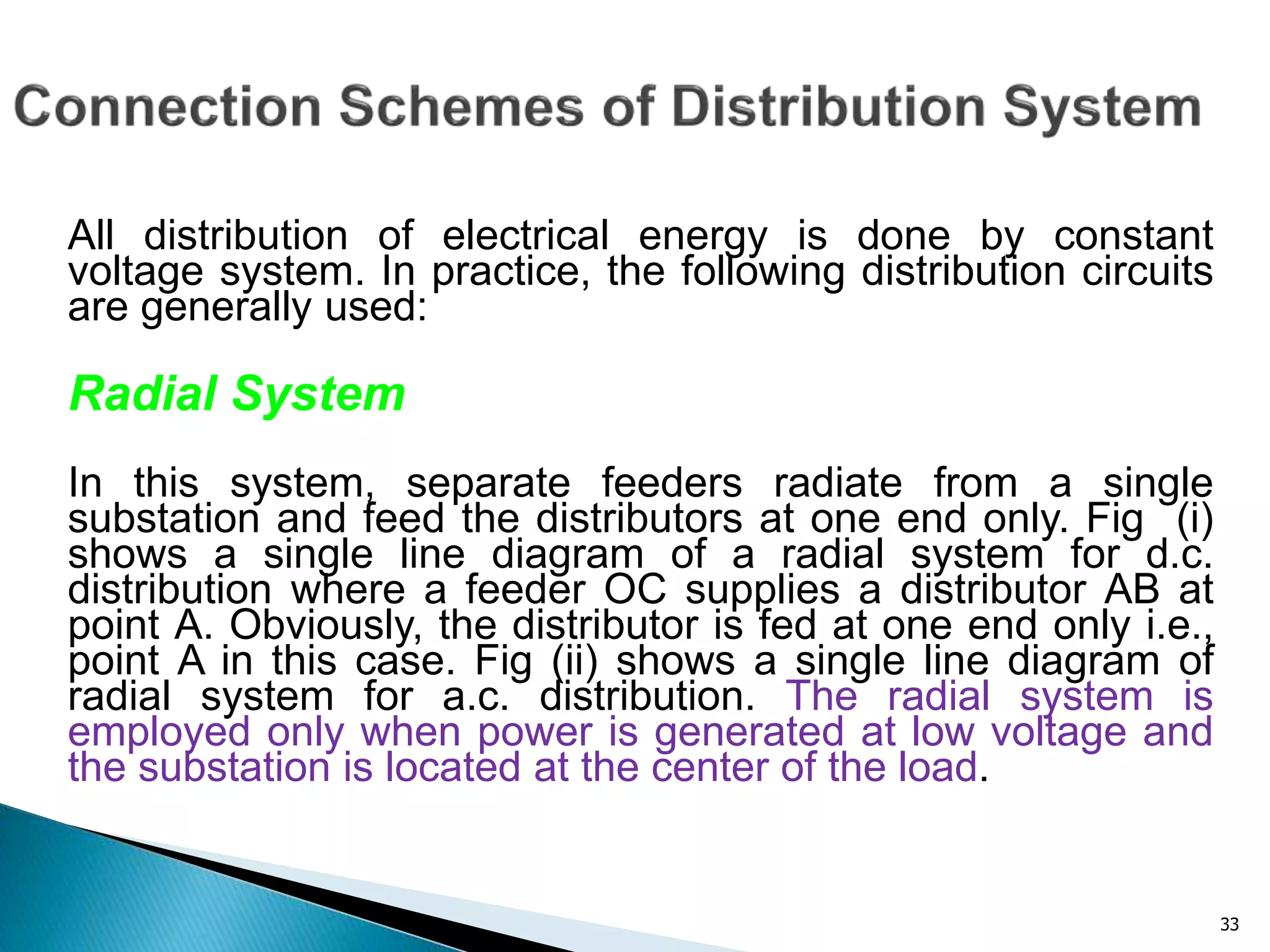 33
All distribution of electrical energy is done by constant
voltage system. In practice, the following distribution circuits
are generally used:
Radial System
In this system, separate feeders radiate from a single
substation and feed the distributors at one end only. Fig (i)
shows a single line diagram of a radial system for d.c.
distribution where a feeder OC supplies a distributor AB at
point A. Obviously, the distributor is fed at one end only i.e.,
point A in this case. Fig (ii) shows a single line diagram of
radial system for a.c. distribution. The radial system is
employed only when power is generated at low voltage and
the substation is located at the center of the load.
 