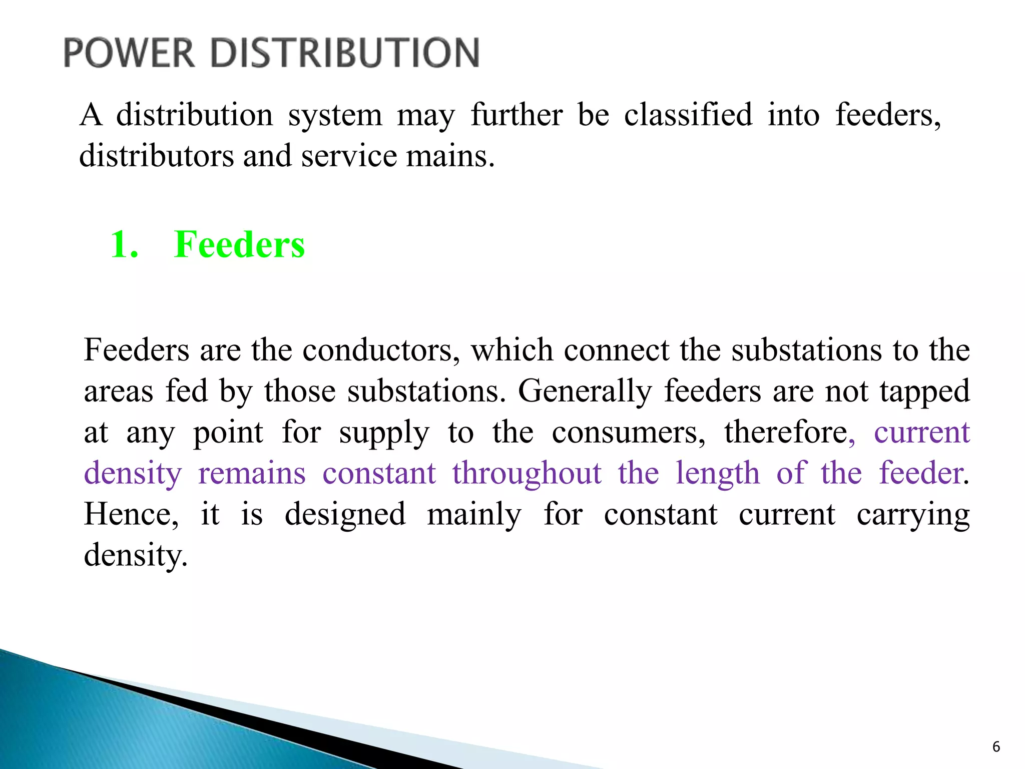 6
Feeders are the conductors, which connect the substations to the
areas fed by those substations. Generally feeders are not tapped
at any point for supply to the consumers, therefore, current
density remains constant throughout the length of the feeder.
Hence, it is designed mainly for constant current carrying
density.
A distribution system may further be classified into feeders,
distributors and service mains.
1. Feeders
 