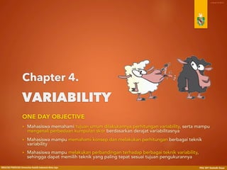 Menguasai teknik-teknik statistika deskriptif dan statistika inferensial, 
secara khusus terkait dengan:
• Tujuan umum dilakukannya perhitungan variabilitas, serta perbedaan kumpulan skor 
berdasarkan derajat variabilitasnya;
• Konsep dan perhitungan berbagai teknik variabilitas.
Memiliki kemampuan menyampaikan argumentasi dan penalaran 
dengan bahasa yang tepat, khususnya berkaitan dengan:
• Pemilihan teknik perhitungan variabilitas yang paling tepat sesuai dengan jenis data 
dan tujuan pengukurannya.
One-Day Objectives
 
