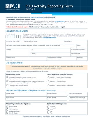 PDU Activity Reporting Form
Page 1 of 2
You can reportyour PDUactivitiesonlineat https://ccrs.pmi.org to expedite processing.
To complete this form you must complete all fields:
You can save the form to your desktop, type in your information, and submit it by email at certccr@pmi.org OR Print the form. Please use blue or
black ink and print all information carefully using CAPITAL LETTERS. Submit it by postal mail or fax: Project Management Institute, Attn.: CCR Records
Office, 14 Campus Blvd., Newtown Square, PA 19073-3299 USA. Fax: +1 484 631 1332
* Indicates that information is required. All information and documentation must be written in English.
1. CONTACT INFORMATION
*PMI Member ID#: If you are a member of PMI you have an ID number. Your ID number is on the membership card you received in your
welcome kit when you joined. If you’ve lost your PMI member ID number you may contact PMI Customer Care at
+1-610-356-4600, or send e-mail to customercare@pmi.org.
*Prefix (Mr., Mrs., Ms., Dr.): *First Name (given name): Middle Name:
*Last Name (family name, surname). Candidates with only a single name should use last name field: Suffix:
*Address: *City: *State/Province/Territory:
*Country: *Zip/Postal Code:
*Preferred Email: *Preferred Phone Number: Extension:
2. PDU INFORMATION
If you report an activity inCategory A, complete Sections 3 and 5 before you submit this form. If you report an activity in any other category,
complete Sections 4 and 5 before you submit this form.
*Choose the single correct category for which you are submitting a PDU claim.
Educational Activities Giving Back to the Profession Activities
 Category A: Courses offered by PMI’s R.E.P.s PMI’s
chapters/communities of practice
 Category D: Creating New Knowledge
 Category B: Continuing Education offered by a University/college,
or a training organization NOT registered with PMI
 Category E: Volunteer Service
 Category C: Self-Directed Learning  Category F: Work as a Project Professional
3. ACTIVITY INFORMATION - Category A (forCategory A activities only)
Provider Name: Provider Number: Start Date (mm/dd/yy):
Activity Name: Activity Number: Completion Date (mm/dd/yy):
This activity met all stated objectives: Satisfaction with this provider:
 Strongly agree
 Agree
 Somewhat agree
 Somewhat disagree
 Strongly disagree
 Excellent
 Very good
 Good
 Fair
 Poor
If you report an activity inCategory A, also complete Section 5 before you submit this form.
 