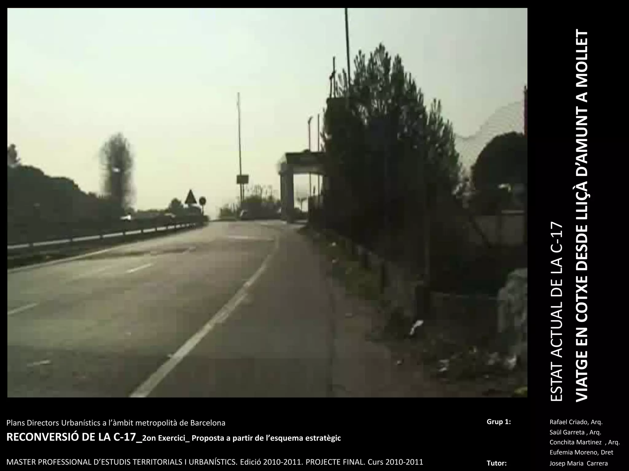 ESTAT ACTUAL DE LA C-17VIATGE EN COTXE DESDE LLIÇÀ D’AMUNT A MOLLETPlansDirectorsUrbanístics a l’àmbitmetropolità de BarcelonaRECONVERSIÓ DE LA C-17_2on Exercici_ Proposta a partir de l’esquemaestratègicMASTER PROFESSIONAL D’ESTUDIS TERRITORIALS I URBANÍSTICS. Edició 2010-2011. PROJECTE FINAL. Curs 2010-2011Grup 1:Rafael Criado, Arq.Saül Garreta , Arq.	ConchitaMartinez  , Arq.	Eufemia Moreno, DretTutor: Josep Maria  Carrera 