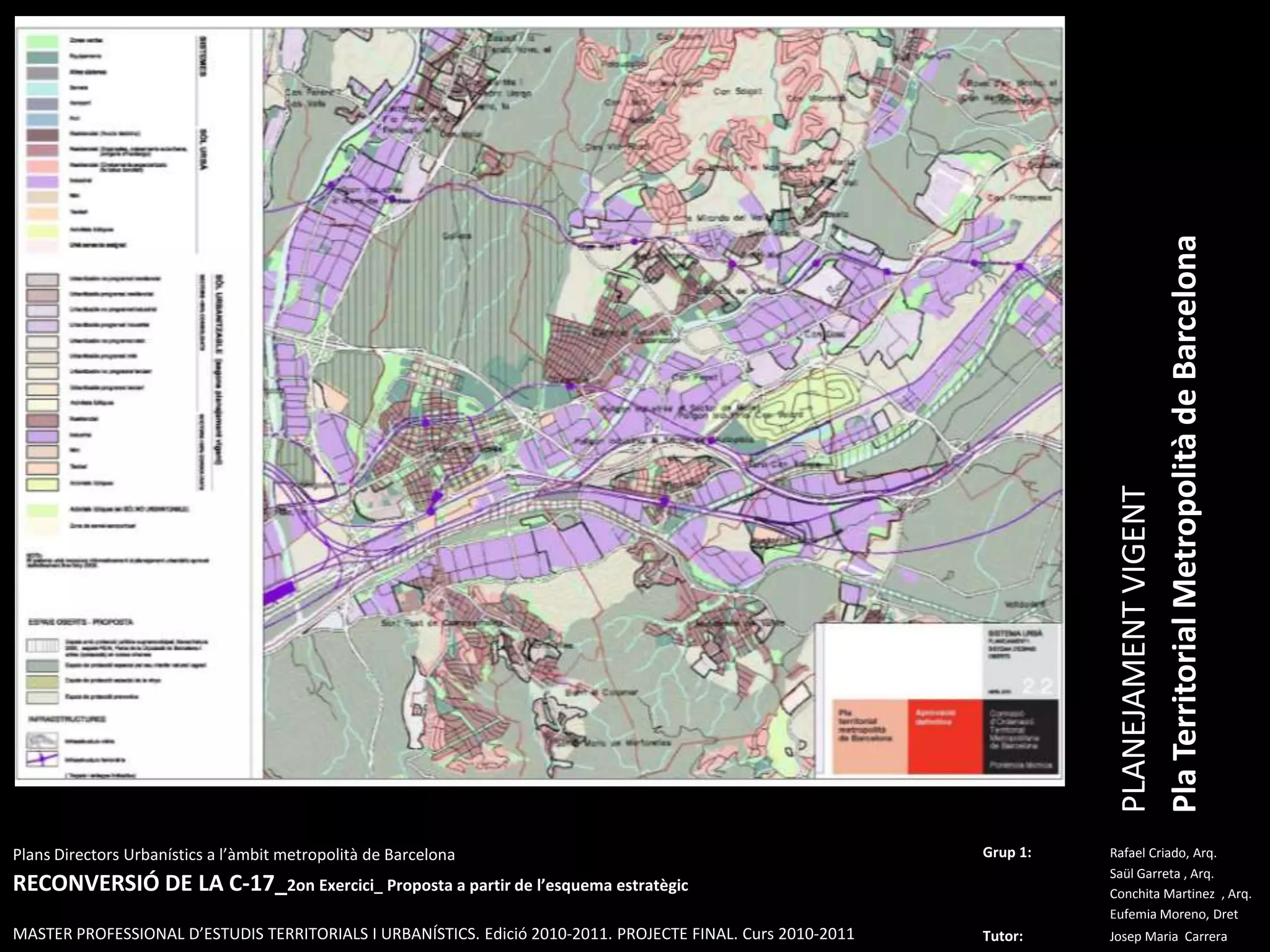 PLANEJAMENT VIGENTPla Territorial Metropolità de BarcelonaPlansDirectorsUrbanístics a l’àmbitmetropolità de BarcelonaRECONVERSIÓ DE LA C-17_2on Exercici_ Proposta a partir de l’esquemaestratègicMASTER PROFESSIONAL D’ESTUDIS TERRITORIALS I URBANÍSTICS. Edició 2010-2011. PROJECTE FINAL. Curs 2010-2011Grup 1:Rafael Criado, Arq.Saül Garreta , Arq.	ConchitaMartinez  , Arq.	Eufemia Moreno, DretTutor: Josep Maria  Carrera 