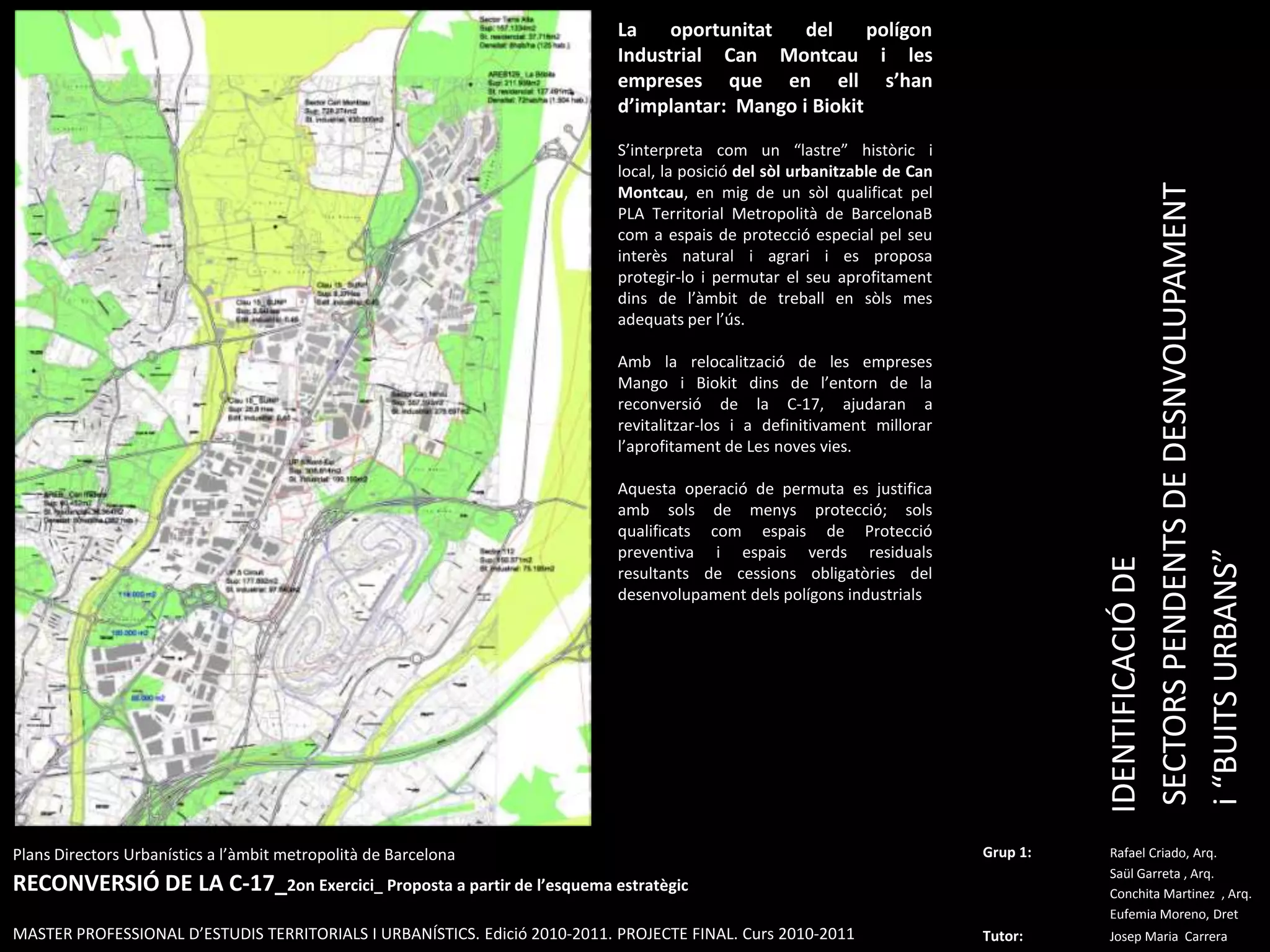 La oportunitat del polígon Industrial CanMontcau i les empreses que en ell s’han d’implantar:  Mango i BiokitS’interpreta com un “lastre” històric i local, la posició del sòl urbanitzable de CanMontcau, en mig de un sòl qualificat pel PLA Territorial Metropolità de BarcelonaBcom a espais de protecció especial pel seu interès natural i agrari i es proposa protegir-lo i permutar el seu aprofitament dins de l’àmbit de treball en sòls mes adequats per l’ús.Amb la relocalització de les empreses Mango i Biokitdins de l’entorn de la reconversió de la C-17, ajudaran a revitalitzar-los i a definitivament millorar l’aprofitament de Les noves vies.Aquesta operació de permuta es justifica amb sols de menys protecció; sols qualificats com espais de Protecció preventiva i espais verds residuals resultants de cessions obligatòries del desenvolupament dels polígons industrialsIDENTIFICACIÓ DE SECTORS PENDENTS DE DESNVOLUPAMENT i “BUITS URBANS” PlansDirectorsUrbanístics a l’àmbitmetropolità de BarcelonaRECONVERSIÓ DE LA C-17_2on Exercici_ Proposta a partir de l’esquemaestratègicMASTER PROFESSIONAL D’ESTUDIS TERRITORIALS I URBANÍSTICS. Edició 2010-2011. PROJECTE FINAL. Curs 2010-2011Grup 1:Rafael Criado, Arq.Saül Garreta , Arq.	ConchitaMartinez  , Arq.	Eufemia Moreno, DretTutor: Josep Maria  Carrera 