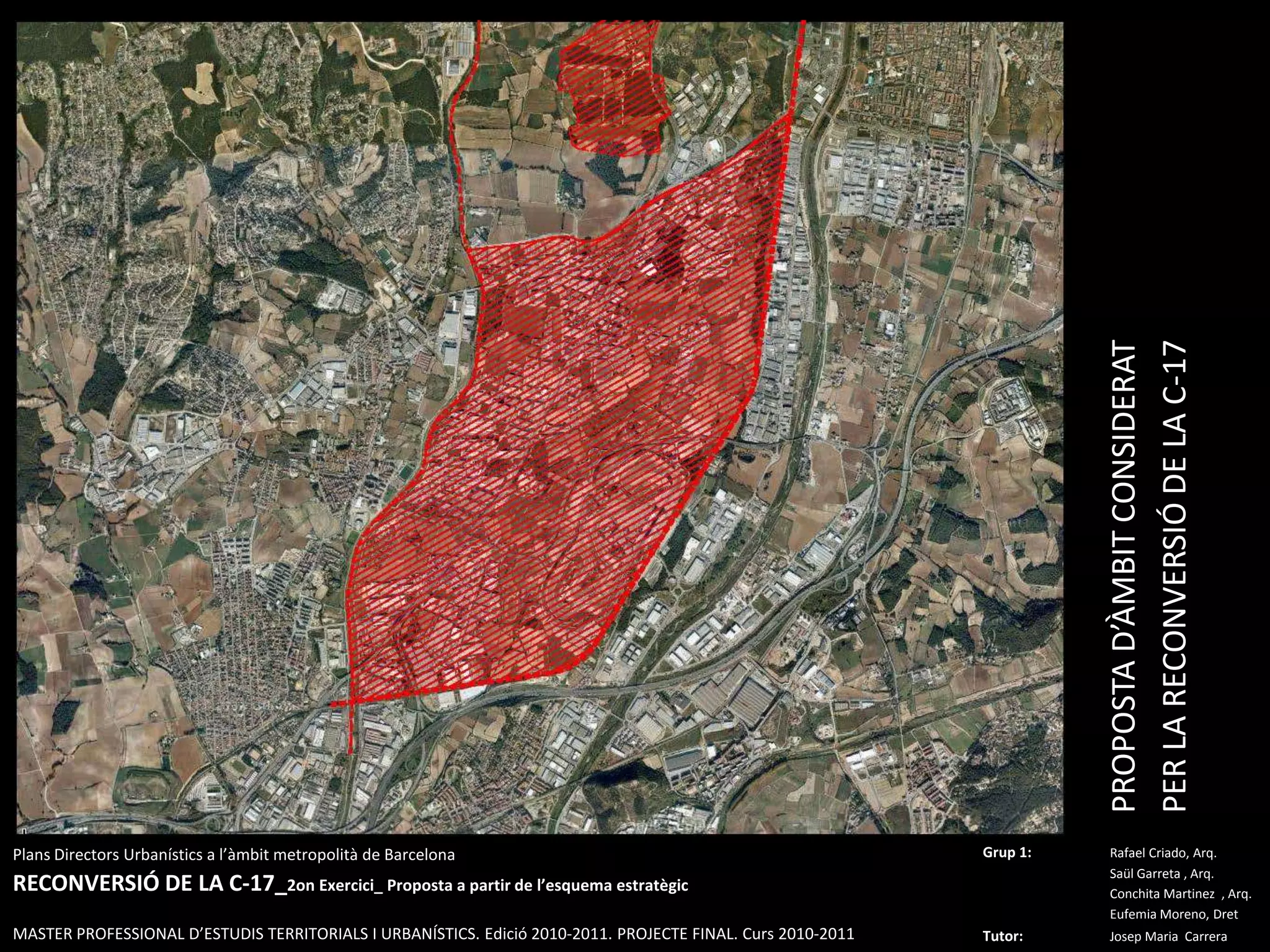 PROPOSTA D’ÀMBIT CONSIDERAT PER LA RECONVERSIÓ DE LA C-17PlansDirectorsUrbanístics a l’àmbitmetropolità de BarcelonaRECONVERSIÓ DE LA C-17_2on Exercici_ Proposta a partir de l’esquemaestratègicMASTER PROFESSIONAL D’ESTUDIS TERRITORIALS I URBANÍSTICS. Edició 2010-2011. PROJECTE FINAL. Curs 2010-2011Grup 1:Rafael Criado, Arq.Saül Garreta , Arq.	ConchitaMartinez  , Arq.	Eufemia Moreno, DretTutor: Josep Maria  Carrera 
