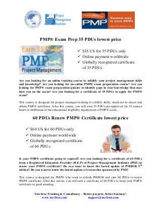  	
  	
  	
  	
   	
  
Stevbros Training & Consultancy – Better projects, better business!
www.stevbros.com support@stevbros.com
	
  
PMP® Exam Prep 35 PDUs lowest price
	
  
Are you looking for an online training course to solidify your project management skills
and knowledge? Are you looking for an online PMP® exam preparation course? Are you
looking for PMP® exam preparation quizzes to identify gaps in your knowledge that may
hurt you on the exam? Are you looking for a certificate of 35 PDUs to apply for PMP®
exam?
This course is designed for project managers looking to solidify skills, stand out in career and
obtain PMP® certificate. After this course, you will earn 35 PDUs pre-approved for 35 contact
hours in fulfillment of the educational eligibility requirement of PMP® exam.
60 PDUs Renew PMP® Certificate lowest price
Is your PMP® certificate going to expired? Are you looking for a certificate of 60 PDUs
from a Registered Education Provider (R.E.P) of Project Management Institute (PMI) to
renew your PMP® certificate? Do you want to know the lasted update of PMBOK 5th
edition? Do you want to know the lasted update of researches sponsored by PMI?
This course is designed for PMP® who want to refresh PMBOK and earn 60 PDUs to renew
PMP® certificate. After this course, you will earn a certificate of 60 PDUs to keep your PMP®
certificate in good standing.
ü $35 US for 35 PDUs only
ü Online payment worldwide
ü Globally recognized certificate
of 35 PDUs
ü $60 US for 60 PDUs only
ü Online payment worldwide
ü Globally recognized certificate
of 60 PDUs
 