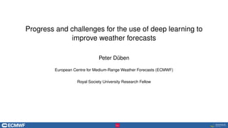 Progress and challenges for the use of deep learning to
improve weather forecasts
Peter Düben
European Centre for Medium-Range Weather Forecasts (ECMWF)
Royal Society University Research Fellow
 
