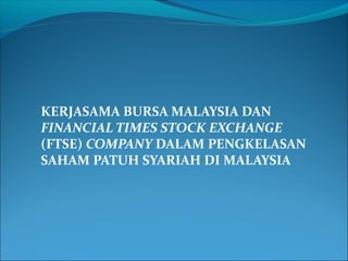 KERJASAMA BURSA MALAYSIA DAN 
FINANCIAL TIMES STOCK EXCHANGE 
(FTSE) COMPANY DALAM PENGKELASAN 
SAHAM PATUH SYARIAH DI MALAYSIA 
 
