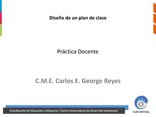Diseño de un plan de clase




                                   Práctica Docente



                   C.M.E. Carlos E. George Reyes



18/06/2012 Educación a Distancia / Centro Universitario de Desarrollo Intelectual
Coordinación de
18/06/2012                                                                    1              1
                                                                                    CUDI VIRTUAL
 