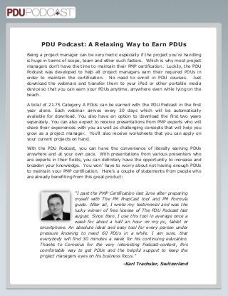 PDU Podcast: A Relaxing Way to Earn PDUs
Being a project manager can be very hectic especially if the project you’re handling
is huge in terms of scope, team and other such factors. Which is why most project
managers don’t have the time to maintain their PMP certification. Luckily, the PDU
Podcast was developed to help all project managers earn their required PDUs in
order to maintain the certification. No need to enroll in PDU courses. Just
download the webinars and transfer them to your iPod or other portable media
device so that you can earn your PDUs anytime, anywhere even while lying on the
beach.
A total of 21.75 Category A PDUs can be earned with the PDU Podcast in the first
year alone. Each webinar arrives every 30 days which will be automatically
available for download. You also have an option to download the first two years
separately. You can also expect to receive presentations from PMP experts who will
share their experiences with you as well as challenging concepts that will help you
grow as a project manager. You’ll also receive worksheets that you can apply on
your current projects on hand.
With the PDU Podcast, you can have the convenience of literally earning PDUs
anywhere and at your own pace. With presentations from various presenters who
are experts in their fields, you can definitely have the opportunity to increase and
broaden your knowledge. You won’ have to worry about not having enough PDUs
to maintain your PMP certification. Here’s a couple of statements from people who
are already benefiting from this great product:

“I past the PMP Certification last June after preparing
myself with The PM PrepCast tool and PM Formula
guide. After all, I wrote my testimonial and was the
lucky winner of free license of The PDU Podcast last
august. Since then, I use this tool in average once a
week for about a half an hour on my pc, tablet or
smartphone. An absolute ideal and easy tool for every person under
pressure knowing to need 60 PDUs in a while. I am sure, that
everybody will find 30 minutes a week for his continuing education.
Thanks to Cornelius for the very interesting Podcast-content, this
comfortable way to get PDUs and the helpful support to keep the
project managers eyes on his business focus.”
-Karl Trachsler, Switzerland

 