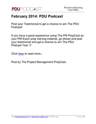 February 2014: PDU Podcast
Post your Testimonial to get a chance to win The PDU
Podcast!
If you have a good experience using The PM PrepCast as
your PM Exam prep training material, go ahead and post
your testimonial and get a chance to win The PDU
Podcast Year 1!
Click here to read more...
Post by The Project Management PrepCast.

Visit www.pducast.com or www.pdu-insider.com for PDU Tips

Page |1

 