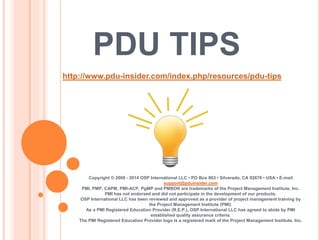 PDU TIPS
Copyright © 2008 - 2014 OSP International LLC • PO Box 863 • Silverado, CA 92676 • USA • E-mail
support@pduinsider.com
PMI, PMP, CAPM, PMI-ACP, PgMP and PMBOK are trademarks of the Project Management Institute, Inc.
PMI has not endorsed and did not participate in the development of our products.
OSP International LLC has been reviewed and approved as a provider of project management training by
the Project Management Institute (PMI).
As a PMI Registered Education Provider (R.E.P.), OSP International LLC has agreed to abide by PMI
established quality assurance criteria.
The PMI Registered Education Provider logo is a registered mark of the Project Management Institute, Inc.
http://www.pdu-insider.com/index.php/resources/pdu-tips
 