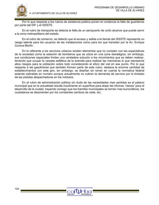 PROGRAMA DE DESARROLLO URBANO
DE VILLA DE ÁLVAREZ
H. AYUNTAMIENTO DE VILLA DE ÁLVAREZ

Por lo que respecta a los rubros de asistencia pública ponen en evidencia la falta de guarderías
por parte del DIF y el ISSSTE.
En el rubro de transporte se detecta la falta de un aeropuerto de corto alcance que puede servir
a la zona metropolitana del estado.
En el rubro de comercio, se detecto que el acceso y salida a la tienda del ISSSTE representa un
riesgo latente para los usuarios de las instalaciones como para los que transitan por la Av. Enrique
Corona Morfin.
En lo referente a los servicios urbanos existen elementos que no cumplen con las expectativas
de la sociedad como la estación de bomberos que se ubica en una zona estratégica; sin embargo,
sus condiciones espaciales limitan una verdadera solución a los movimientos que se deben realizar,
teniendo que ocupar la carpeta asfáltica de la avenida para realizar las maniobras lo que representa
altos riesgos para la población sobre todo considerando el aforo del vial en ese punto. Por lo que
respecta a las gasolineras que también forman parte de este rubro, destaca la enorme cantidad de
establecimientos con este giro, sin embargo, se diseñan sin tomar en cuenta la normativa federal
estando sobradas en numero aunque actualmente no cubren la demanda de servicio por lo limitado
de las pistolas despachadoras en los módulos.
En el rubro de administración pública sin duda de las necesidades mas sentidas es el palacio
municipal que en la actualidad resulta insuficiente en superficie para alojar las oficinas “claves” para el
desarrollo de la ciudad, trayendo consigo que los tramites municipales se tornen mas burocráticos, los
ciudadanos se desorientan por los constantes cambios de cede, etc.

104

 