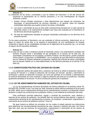 PROGRAMA DE DESARROLLO URBANO
DE VILLA DE ÁLVAREZ
H. AYUNTAMIENTO DE VILLA DE ÁLVAREZ

Artículo 31.La realización de las obras y actividades a que se refieren las fracciones I a XII del artículo 28,
requerirán la presentación de un informe preventivo y no una manifestación de impacto
ambiental, cuando:
I. Existan normas oficiales mexicanas u otras disposiciones que regulen las emisiones, las
descargas, el aprovechamiento de recursos naturales y, en general, todos los impactos
ambientales relevantes que puedan producir las obras o actividades;
II. Las obras o actividades de que se trate estén expresamente previstas por un plan parcial de
desarrollo urbano o de ordenamiento ecológico que haya sido evaluado por la Secretaría en
los términos del artículo siguiente, o
III. Se trate de instalaciones ubicadas en parques industriales autorizados en los términos de la
presente sección.
En los casos anteriores, la Secretaría, una vez analizado el informe preventivo, determinará, en un
plazo no mayor de veinte días, si se requiere la presentación de una manifestación de impacto
ambiental en alguna de las modalidades previstas en el reglamento de la presente Ley, o si se está
en alguno de los supuestos señalados.
Artículo 32.En el caso de que un plan o programa parcial de desarrollo urbano o de ordenamiento ecológico del
territorio incluyan obras o actividades de las señaladas en el artículo 28 de esta Ley, las
autoridades competentes de los Estados, el Distrito Federal o los Municipios, podrán presentar
dichos planes o programas a la SEMARNAT, con el propósito de que ésta emita la autorización
que en materia de impacto ambiental corresponda, respecto del conjunto de obras o actividades
que se prevean realizar en un área determinada, en los términos previstos en el artículo 31 de
esta Ley.

1.1.4. CONSTITUCIÓN POLÍTICA DEL ESTADO DE COLIMA.
La constitución política del estado libre y soberano de Colima se refiere al desarrollo urbano en
el artículo 87 fracción V y señala la atribución del municipio de formular, aprobar y administrar la
zonificación y planes de desarrollo municipal, así como ser partícipe en la creación y administración
de reservas territoriales así como controlar y vigilar la utilización del suelo en su jurisdicción. Facultad
igualmente señalada en el artículo 115 de la constitución general de la república.

1.1.5. LEY DE ASENTAMIENTOS HUMANOS DEL ESTADO DE COLIMA.
La Ley de Asentamientos Humanos del Estado de Colima publicada en el periódico oficial “EL
ESTADO DE COLIMA” el día 7 de mayo de 1994, teniendo la ultima reforma publicada el 24 de enero
de 2004, define que el ordenamiento territorial de los asentamientos humanos y el desarrollo urbano
tenderán a mejorar las condiciones de la población urbana y rural mediante la zonificación del suelo.
Esta zonificación permitirá determinar, regular y controlar las provisiones, usos, destinos y
reservas de los centros de población. Así también fijan las normas básicas para planear y regular el
ordenamiento territorial de los asentamientos humanos y la fundación, conservación mejoramiento y
crecimiento de los centros de población (artículo 1 fracc.II).
De igual manera se definen los principios con los cuales el estado ejercerá sus atribuciones
para determinar las correspondientes previsiones de usos, reservas y destinos del suelo. Así mismo
deja bien claro que las acciones de conservación, mejoramiento y crecimiento de los centros de
10

 