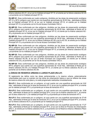 PROGRAMA DE DESARROLLO URBANO
DE VILLA DE ÁLVAREZ
H. AYUNTAMIENTO DE VILLA DE ÁLVAREZ

Arteria colectora AC-21, al sur por la Vialidad principal VP-10, al oriente por la Arteria colectora AC-25
y al poniente con la Vialidad principal VP-13.
RU-MP-21: Área conformada por cuatro polígonos, divididos por las áreas de preservación ecológica
AP-12 y AP-9, polígono que cuenta con una superficie aproximada de 35.00 Has., delimitada al Norte
por la Vialidad principal VP-10, al sur por la Vialidad principal VP-12, al oriente por la Vialidad
principal VP-13 y al poniente con la Vía de Acceso Controlado VAC-2.
RU-MP-22: Área conformada por dos polígonos, divididos por las áreas de preservación ecológica
AP-9, polígono que cuenta con una superficie aproximada de 20.20 Has., delimitada al Norte por la
Vialidad principal VP-10, al sur por la Vialidad principal VP-12, al oriente por la Arteria colectora AC25 y al poniente con la Vialidad principal VP-13.
RU-MP-23: Área conformada por tres polígonos, divididos por las áreas de preservación ecológica
AP-9, polígono que cuenta con una superficie aproximada de 36.50 Has., delimitada al Norte por la
Vialidad principal VP-12, al sur por la Arteria Colectora AC-28 y por la AC-30, al oriente por la Vialidad
Principal VP-13 y al poniente con la Vía de Acceso Controlado VAC-2.
RU-MP-24: Área conformada por dos polígonos, divididos por las áreas de preservación ecológica
AP-9, polígono que cuenta con una superficie aproximada de 16.78 Has., delimitada al Norte por la
Vialidad principal VP-12, al sur por la Vialidad Principal VP-13, al oriente por Arteroa colectora AC-25
y al poniente con la Vialidad principal VP-13.
RU-MP-25: Área conformada por tres polígonos, divididos por las áreas de preservación ecológica
AP-9, polígono que cuenta con una superficie aproximada de 25.79 Has., delimitada al Norte por la
Arteria colectora AC-28, al sur por el limite municipal con Coquimatlán, al oriente por la Arteria
colectora AC-25 y al poniente con la Vía de Acceso controlado VAC-2.
RU-MP-26: Área conformada por dos polígonos, divididos por las áreas de preservación ecológica
AP-9, polígono que cuenta con una superficie aproximada de 15.52 Has., delimitada al Norte por la
Arteria colectora AC-30 y la Vialidad Principal VP-13, al oriente por la Arteria colectora AC-25 y al
poniente con la Arteria colectora AC-28.

c) ÁREAS DE RESERVA URBANA A LARGO PLAZO (RU-LP)
El reglamento las define como las áreas pertenecientes a la reserva urbana, potencialmente
urbanizables pero que no cuentan con las obras de urbanización básica a que se refieren las áreas
de reserva urbana de corto plazo y no está programado realizarlas inmediatamente.
RU-LP-1: Área conformada por un polígono, el cual cuenta con una superficie aproximada de 5.82
Has., delimitada al Norte por el área de transición AT-2, al sur por la vialidad principal VP-4, al oriente
por la vialidad principal VP-3 y al poniente por el área de transición AT-2.
RU-LP-2: Área conformada por un polígono, el cual cuenta con una superficie aproximada de 9.98
Has., delimitada al Norte por la vialidad principal VP-4, al sur por la Arteria colectora AC-1, al oriente
por el área urbana AU-1 y la vialidad principal VP-3 y al poniente por el área de transición AT-2.
RU-LP-3: Área conformada por un polígono, el cual cuenta con una superficie aproximada de 27.49
Has., delimitada al Norte por el área de transición AT-2, al sur por la Vialidad principal VP-4, al oriente
por la Arteria colectora AC-5 y al poniente por la Vialidad principal VP-3.
RU-LP-4: Área conformada por un polígono, el cual cuenta con una superficie aproximada de 17.27
Has., delimitada al Norte por la Vialidad principal VP-4, al sur por la Área en Proceso de Urbanización
APU-1, al oriente por la Arteria colectora AC-5, y al poniente con la Reserva Urbana a Mediano Plazo
RU-MP-1.
137

 