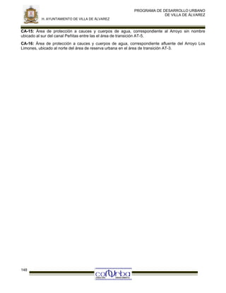 PROGRAMA DE DESARROLLO URBANO
DE VILLA DE ÁLVAREZ
H. AYUNTAMIENTO DE VILLA DE ÁLVAREZ

CA-15: Área de protección a cauces y cuerpos de agua, correspondiente al Arroyo sin nombre
ubicado al sur del canal Peñitas entre las el área de transición AT-5.
CA-16: Área de protección a cauces y cuerpos de agua, correspondiente afluente del Arroyo Los
Limones, ubicado al norte del área de reserva urbana en el área de transición AT-3.

148

 