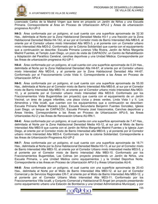 PROGRAMA DE DESARROLLO URBANO
DE VILLA DE ÁLVAREZ
H. AYUNTAMIENTO DE VILLA DE ÁLVAREZ

Licenciado Carlos de la Madrid Virgen que tiene en proyecto un Jardín de Niños y una Escuela
Primaria. Correspondiente al Área en Proceso de Urbanización APU-2 y Áreas de urbanización
progresiva AU-UP-3
H4-3: Área conformada por un polígono, el cual cuenta con una superficie aproximada de 32.30
Has., delimitada al Norte por la Zona Habitacional Densidad Media H3-1 y una fracción por la Zona
Habitacional Densidad Media H4-142, al sur por el Corredor mixto de Barrio Intensidad Alta MB3-6, al
oriente por el Corredor urbano mixto Intensidad Alta MD3-3, y al poniente con un Corredor urbano
mixto Intensidad Alta MD3-2. Conformado por la Colonia Solidaridad que cuenta con el equipamiento
que a continuación se describe: Escuela Primaria Lorenzo Villa Rivera, Jardín de Niños Margarita
Madrid Fuentes, el Templo Juan Diego, un pozo de visita de CIAPACOV, un Centro de Rehabilitación
y Adaptación del Paralítico Cerebral, canchas deportivas y una Unidad Médica. Correspondiente por
las Áreas de urbanización progresiva AU-UP-1
H4-4: Área conformada por un polígono, el cual cuenta con una superficie aproximada de 0.24 Has.,
delimitada al Norte por la Zona Habitacional Densidad Alta H4-67, al oriente por el Corredor urbano
mixto Intensidad Alta MD3-8, y al poniente por la Zona Habitacional Densidad Alta H4-67.
Conformado por el Fraccionamiento Linda Vista II. Correspondiente a las Áreas en Proceso de
Urbanización APU-4
H4-5: Área conformada por un polígono, el cual cuenta con una superficie aproximada de 55.00
Has., delimitada al Norte por el Corredor mixto de Barrio Intensidad Alta MB3-8, al sur por el Corredor
mixto de Barrio Intensidad Alta MB3-14, al oriente por el Corredor urbano mixto Intensidad Alta MD310, y al poniente por el Corredor urbano mixto Intensidad Alta MD3-9. Conformado por los
Fraccionamientos Vista Bugamibilias (en proyecto) que cuenta con el equipamiento de un Jardín
Vecinal, un área de juegos infantiles, una plaza cívica y áreas verdes, Linda Vista I y II, Los
Almendros y Villa Izcalli, que cuentan con los equipamientos que a continuación se describen:
Escuela Primaria Rafael Macedo López, Escuela Secundaria Benjamín Fuentes González, Iglesia
Juan Diego, un tanque de CIAPACOV, Escuela Primaria José Vasconcelos, Canchas deportivas y
Áreas Verdes. Correspondiente a las Áreas en Proceso de Urbanización APU-5, las Áreas
Urbanizadas AU-2 y las Áreas de Renovación Urbana AU-RN-1.
H4-6: Área conformada por un polígono, el cual cuenta con una superficie aproximada de 7.47 Has.,
delimitada al Norte por la Zona Habitacional Densidad Media H3-12, al sur por el Mixto de Barrio
Intensidad Alta MB3-9 que cuenta con el Jardín de Niños Margarita Madrid Fuentes y la Iglesia Juan
Diego, al oriente por el Corredor mixto de Barrio Intensidad alta MB3-9, y al poniente por el Corredor
urbano mixto Intensidad Alta MD3-4. Conformado por los la colonia Solidaridad. Correspondiente a
las Áreas de Urbanización Progresiva AU-UP-2
H4-7: Área conformada por un polígono, el cual cuenta con una superficie aproximada de 18.71
Has., delimitada al Norte por la Zona Habitacional Densidad Media H3-13, al sur por el Corredor mixto
de Barrio Intensidad Alta MB3-10, al oriente por el Corredor Urbano mixto Intensidad media MD3-5, y
al poniente por el Corredor mixto de Barrio Intensidad Alta MB3-10. Conformado por los
Fraccionamientos Bugambilias, Las Colinas (en proyecto presentando un Jardín de Niños, una
Escuela Primaria, u una Unidad Médica como equipamientos ) y la Unidad Deportiva Norte.
Correspondiente a las Áreas en Proceso de Urbanización APU-3 y Áreas Urbanizadas AU-6.
H4-8: Área conformada por un polígono, el cual cuenta con una superficie aproximada de 20.43
Has., delimitada al Norte por el Mixto de Barrio Intensidad Alta MB3-12, al sur por el Corredor
Comercial y de Servicios Regionales CR-7, al oriente por el Mixto de Barrio Intensidad Alta MB3-12, y
al poniente por el Corredor Urbano Mixto Intensidad Alta MD3-11. Conformado por los
Fraccionamientos Villa Izcalli, y Conjunto Comercial y Habitacional El Ángel (en proyecto presentando
como equipamiento urbano una Estación de Bomberos y una Unidad Administrativa Municipal), y por
155

 