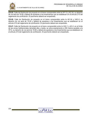 PROGRAMA DE DESARROLLO URBANO
DE VILLA DE ÁLVAREZ
H. AYUNTAMIENTO DE VILLA DE ÁLVAREZ

CD-25. Calle de Disribución de proyecto en el tramo comprendido entre la VP-13 y AC-24, su derecho
de vía será de 16.60 y deberá de ajustarse a los lineamientos que se establecen en el artículo 215 del
reglamento de zonificación. El pavimento deberá ser empedrado.
CD-26. Calle de Disribución de proyecto en el tramo comprendido entre la AC-34 y VAC-2, su
derecho de vía será de 15.00 y deberá de ajustarse a los lineamientos que se establecen en el
artículo 215 del reglamento de zonificación. El pavimento deberá ser empedrado.
CD-27. Calle de Disribución de proyecto en el tramo comprendido entre la VAC-1 y AC-2, en el límite
de las zonas habitacionales densidad alta y media, se ubica exactamente a 200 metros paralela a la
VP-2, su derecho de vía será de 16.60 y deberá de ajustarse a los lineamientos que se establecen en
el artículo 215 del reglamento de zonificación. El pavimento deberá ser empedrado.

228

 