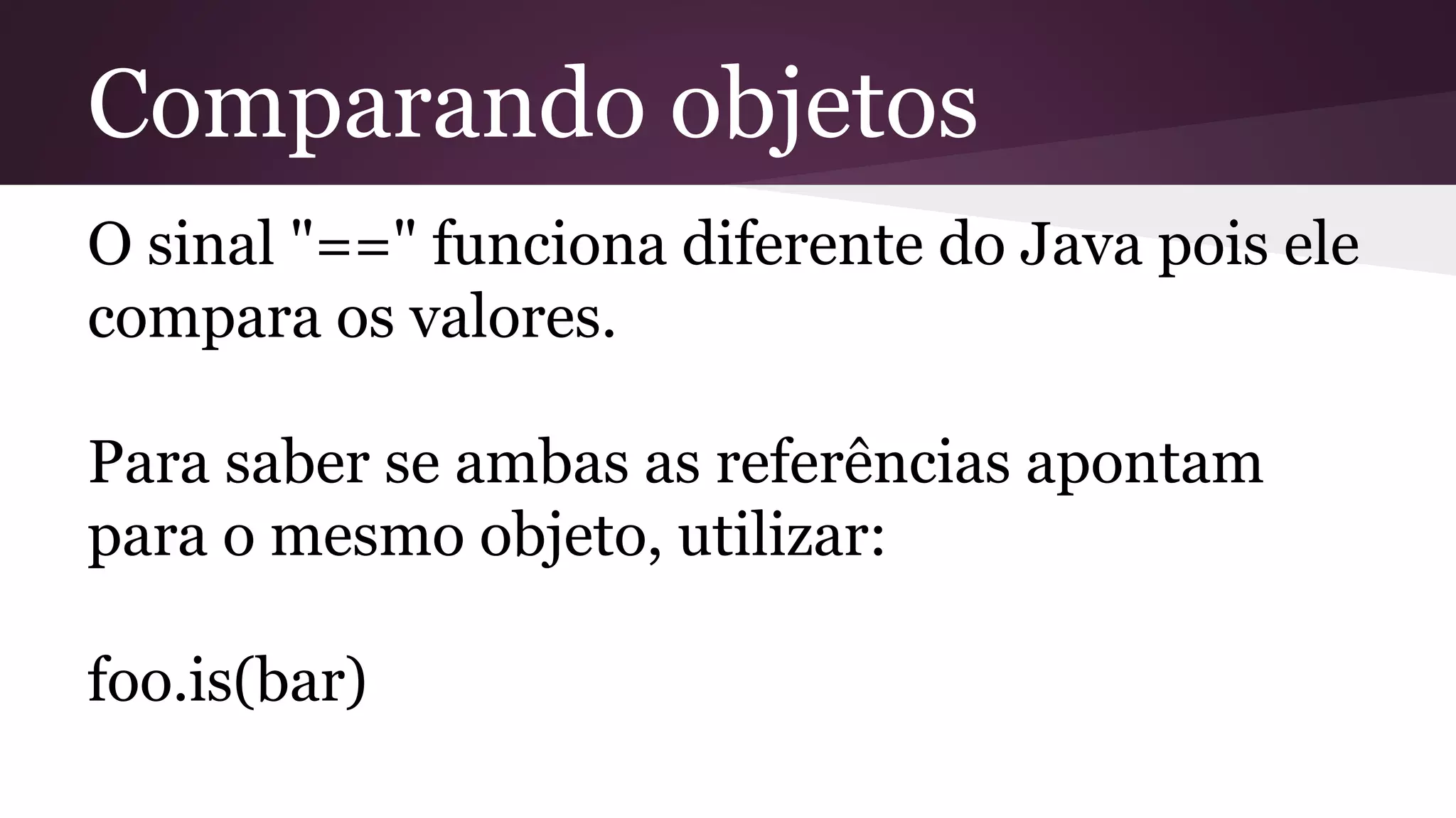 Comparando objetos
O sinal "==" funciona diferente do Java pois ele
compara os valores.
Para saber se ambas as referências apontam
para o mesmo objeto, utilizar:
foo.is(bar)
 