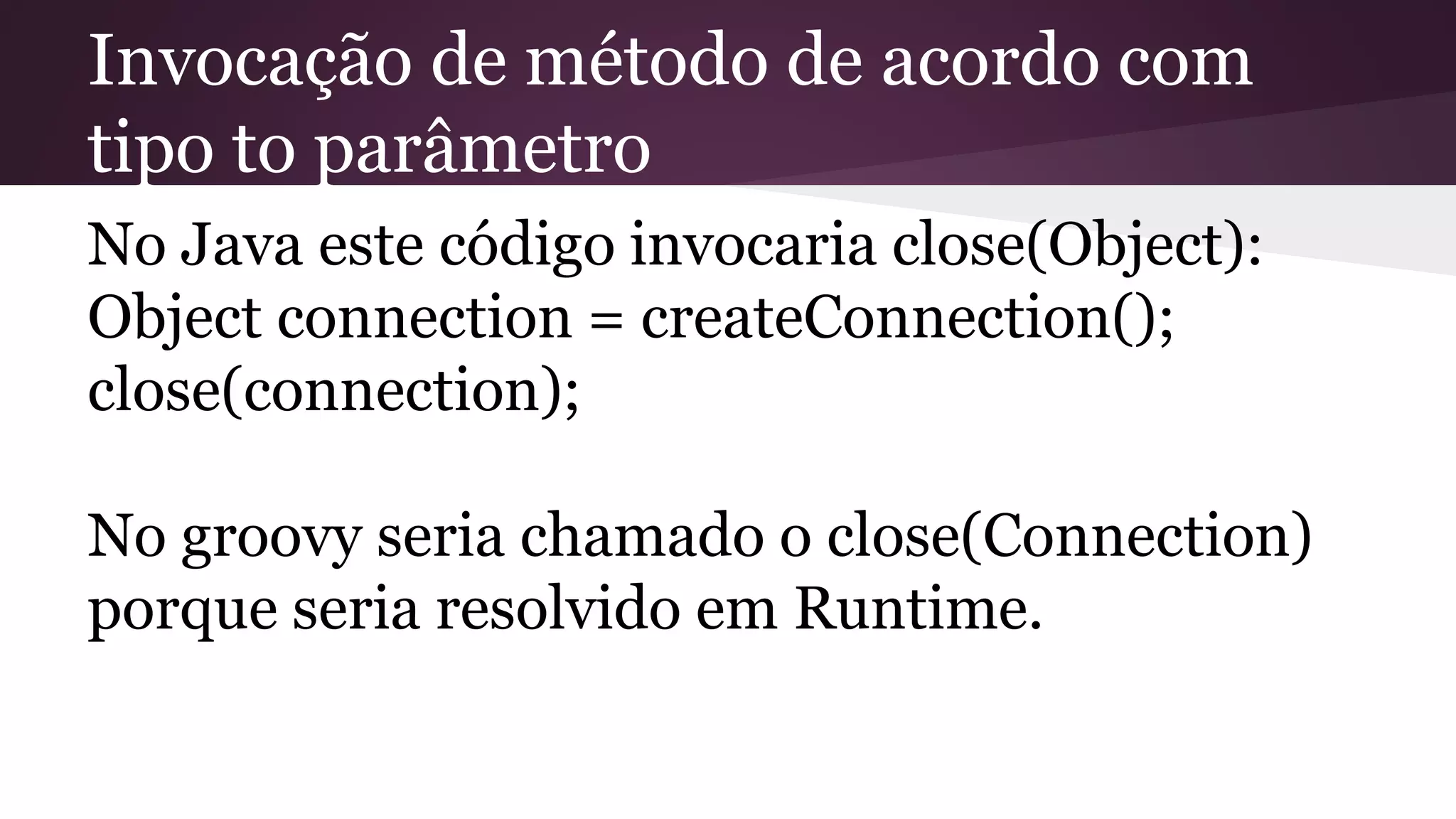 Invocação de método de acordo com
tipo to parâmetro
No Java este código invocaria close(Object):
Object connection = createConnection();
close(connection);
No groovy seria chamado o close(Connection)
porque seria resolvido em Runtime.
 